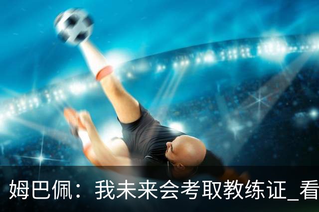 姆巴佩：我未来会考取教练证 看过太多伟大球员退役后成普通教练