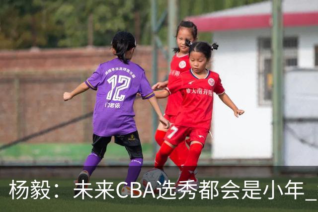 杨毅：未来CBA选秀都会是小年 教育公平更重要